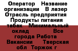 Оператор › Название организации ­ В-лазер › Отрасль предприятия ­ Продукты питания, табак › Минимальный оклад ­ 17 000 - Все города Работа » Вакансии   . Тверская обл.,Торжок г.